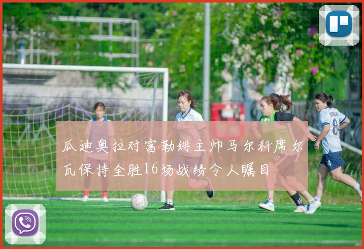 瓜迪奥拉对富勒姆主帅马尔科席尔瓦保持全胜16场战绩令人瞩目