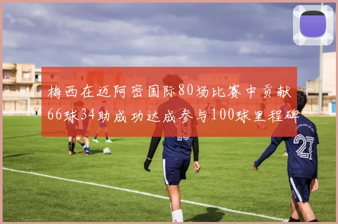 梅西在迈阿密国际80场比赛中贡献66球34助成功达成参与100球里程碑