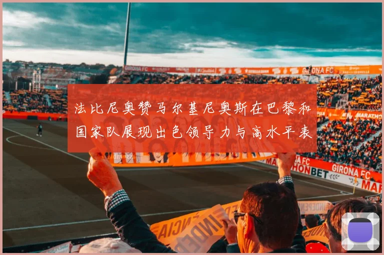 法比尼奥赞马尔基尼奥斯在巴黎和国家队展现出色领导力与高水平表现