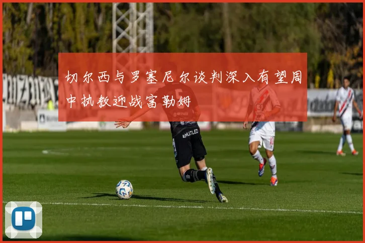切尔西与罗塞尼尔谈判深入有望周中执教迎战富勒姆