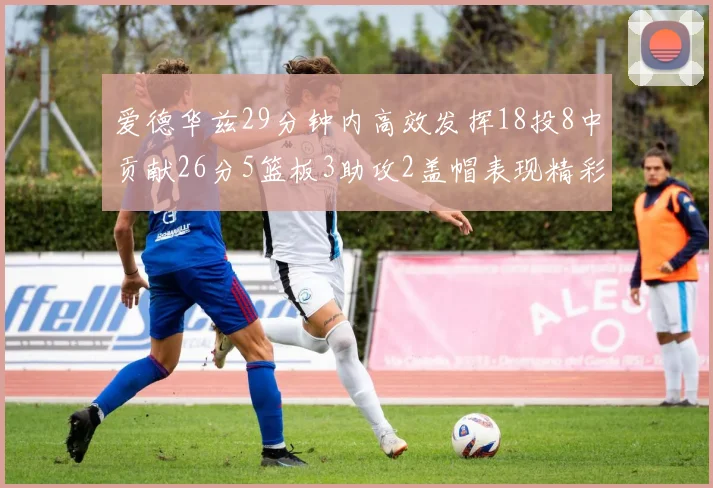 爱德华兹29分钟内高效发挥18投8中贡献26分5篮板3助攻2盖帽表现精彩但犯规频繁影响比赛乐趣