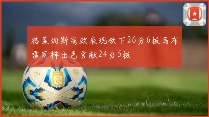 格莱姆斯高效表现砍下26分6板乌布雷同样出色贡献24分5板