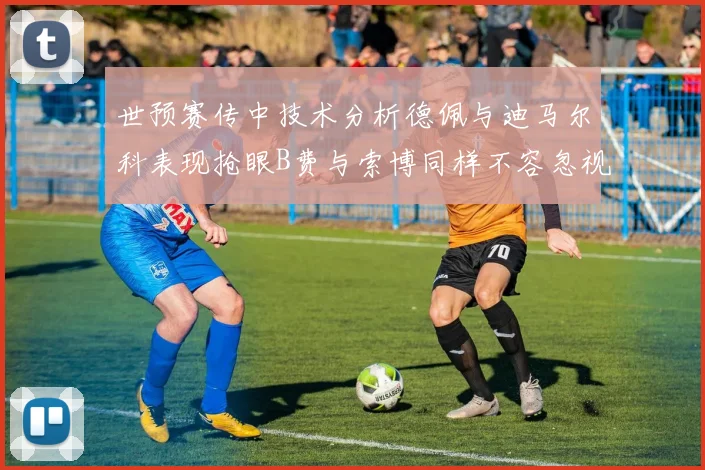 世预赛传中技术分析德佩与迪马尔科表现抢眼B费与索博同样不容忽视