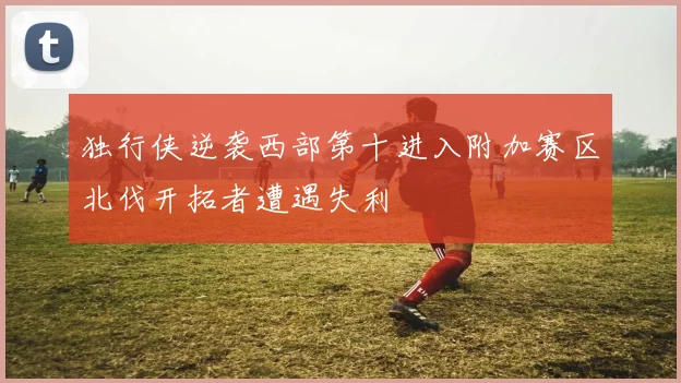 独行侠逆袭西部第十进入附加赛区北伐开拓者遭遇失利