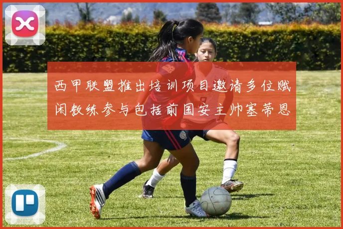 西甲联盟推出培训项目邀请多位赋闲教练参与包括前国安主帅塞蒂恩在内