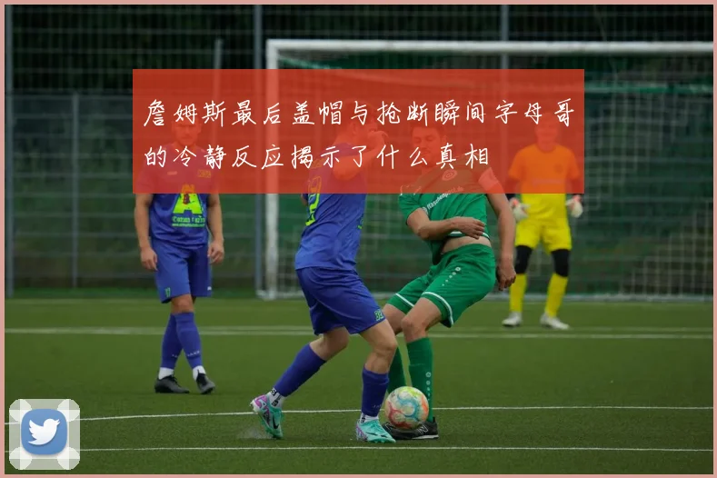 詹姆斯最后盖帽与抢断瞬间字母哥的冷静反应揭示了什么真相