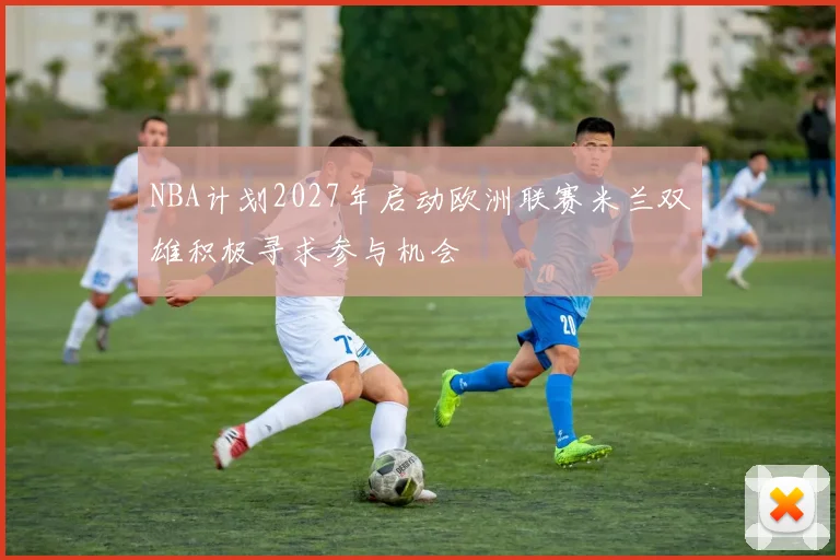 NBA计划2027年启动欧洲联赛米兰双雄积极寻求参与机会