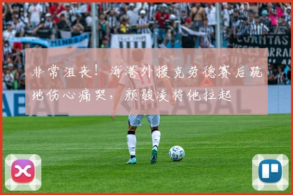 非常沮丧！海港外援克劳德赛后跪地伤心痛哭，颜骏凌将他拉起